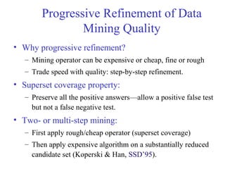Progressive Refinement of Data
Mining Quality
• Why progressive refinement?
– Mining operator can be expensive or cheap, fine or rough
– Trade speed with quality: step-by-step refinement.
• Superset coverage property:
– Preserve all the positive answers—allow a positive false test
but not a false negative test.
• Two- or multi-step mining:
– First apply rough/cheap operator (superset coverage)
– Then apply expensive algorithm on a substantially reduced
candidate set (Koperski & Han, SSD’95).
 