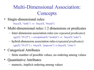 Multi-Dimensional Association:
Concepts
• Single-dimensional rules:
buys(X, “milk”) ⇒ buys(X, “bread”)
• Multi-dimensional rules:  2 dimensions or predicates
– Inter-dimension association rules (no repeated predicates)
age(X,”19-25”) ∧ occupation(X,“student”) ⇒ buys(X,“coke”)
– hybrid-dimension association rules (repeated predicates)
age(X,”19-25”) ∧ buys(X, “popcorn”) ⇒ buys(X, “coke”)
• Categorical Attributes
– finite number of possible values, no ordering among values
• Quantitative Attributes
– numeric, implicit ordering among values
 
