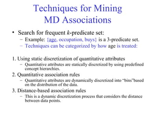 Techniques for Mining
MD Associations
• Search for frequent k-predicate set:
– Example: {age, occupation, buys} is a 3-predicate set.
– Techniques can be categorized by how age is treated:
1. Using static discretization of quantitative attributes
– Quantitative attributes are statically discretized by using predefined
concept hierarchies.
2. Quantitative association rules
– Quantitative attributes are dynamically discretized into “bins”based
on the distribution of the data.
3. Distance-based association rules
– This is a dynamic discretization process that considers the distance
between data points.
 