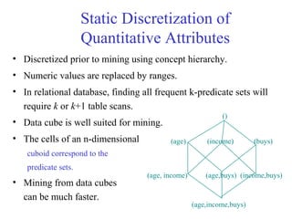Static Discretization of
Quantitative Attributes
• Discretized prior to mining using concept hierarchy.
• Numeric values are replaced by ranges.
• In relational database, finding all frequent k-predicate sets will
require k or k+1 table scans.
• Data cube is well suited for mining.
• The cells of an n-dimensional
cuboid correspond to the
predicate sets.
• Mining from data cubes
can be much faster.
(income)(age)
()
(buys)
(age, income) (age,buys) (income,buys)
(age,income,buys)
 