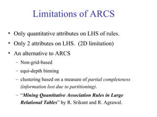 Limitations of ARCS
• Only quantitative attributes on LHS of rules.
• Only 2 attributes on LHS. (2D limitation)
• An alternative to ARCS
– Non-grid-based
– equi-depth binning
– clustering based on a measure of partial completeness
(information lost due to partitioning).
– “Mining Quantitative Association Rules in Large
Relational Tables” by R. Srikant and R. Agrawal.
 