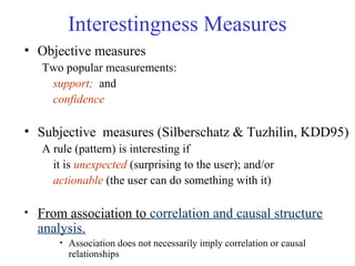 Interestingness Measures
• Objective measures
Two popular measurements:
support; and
confidence
• Subjective measures (Silberschatz & Tuzhilin, KDD95)
A rule (pattern) is interesting if
it is unexpected (surprising to the user); and/or
actionable (the user can do something with it)
• From association to correlation and causal structure
analysis.
• Association does not necessarily imply correlation or causal
relationships
 