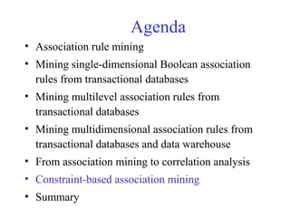 Agenda
• Association rule mining
• Mining single-dimensional Boolean association
rules from transactional databases
• Mining multilevel association rules from
transactional databases
• Mining multidimensional association rules from
transactional databases and data warehouse
• From association mining to correlation analysis
• Constraint-based association mining
• Summary
 