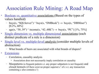Association Rule Mining: A Road Map
• Boolean vs. quantitative associations (Based on the types of
values handled)
– buys(x, “SQLServer”) ^ buys(x, “DMBook”) → buys(x, “DBMiner”)
[0.2%, 60%]
– age(x, “30..39”) ^ income(x, “42..48K”) → buys(x, “PC”) [1%, 75%]
• Single dimension vs. multiple dimensional associations (each
distinct predicate of a rule is a dimension)
• Single level vs. multiple-level analysis (consider multiple levels of
abstraction)
– What brands of beers are associated with what brands of diapers?
• Extensions
– Correlation, causality analysis
• Association does not necessarily imply correlation or causality
– Maxpatterns (a frequent pattern s.t. any proper subpattern is not frequent) and
closed itemsets (if there exist no proper superset c’ of c s.t. any transaction
containing c also contains c’)
 