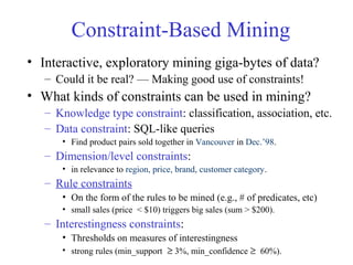 Constraint-Based Mining
• Interactive, exploratory mining giga-bytes of data?
– Could it be real? — Making good use of constraints!
• What kinds of constraints can be used in mining?
– Knowledge type constraint: classification, association, etc.
– Data constraint: SQL-like queries
• Find product pairs sold together in Vancouver in Dec.’98.
– Dimension/level constraints:
• in relevance to region, price, brand, customer category.
– Rule constraints
• On the form of the rules to be mined (e.g., # of predicates, etc)
• small sales (price < $10) triggers big sales (sum > $200).
– Interestingness constraints:
• Thresholds on measures of interestingness
• strong rules (min_support ≥ 3%, min_confidence ≥ 60%).
 