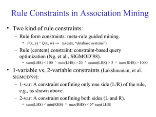 Rule Constraints in Association Mining
• Two kind of rule constraints:
– Rule form constraints: meta-rule guided mining.
• P(x, y) ^ Q(x, w) → takes(x, “database systems”).
– Rule (content) constraint: constraint-based query
optimization (Ng, et al., SIGMOD’98).
• sum(LHS) < 100 ^ min(LHS) > 20 ^ count(LHS) > 3 ^ sum(RHS) > 1000
• 1-variable vs. 2-variable constraints (Lakshmanan, et al.
SIGMOD’99):
– 1-var: A constraint confining only one side (L/R) of the rule,
e.g., as shown above.
– 2-var: A constraint confining both sides (L and R).
• sum(LHS) < min(RHS) ^ max(RHS) < 5* sum(LHS)
 