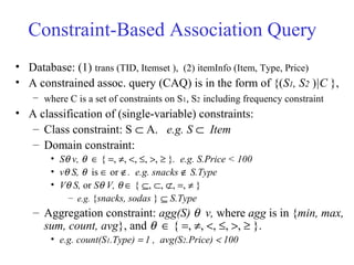Constraint-Based Association Query
• Database: (1) trans (TID, Itemset ), (2) itemInfo (Item, Type, Price)
• A constrained assoc. query (CAQ) is in the form of {(S1, S2 )|C },
– where C is a set of constraints on S1, S2 including frequency constraint
• A classification of (single-variable) constraints:
– Class constraint: S ⊂ A. e.g. S ⊂ Item
– Domain constraint:
• Sθ v, θ ∈ { =, ≠, <, ≤, >, ≥ }. e.g. S.Price < 100
• vθ S, θ is ∈ or ∉. e.g. snacks ∉ S.Type
• Vθ S, or Sθ V, θ ∈ { ⊆, ⊂, ⊄, =, ≠ }
– e.g. {snacks, sodas } ⊆ S.Type
– Aggregation constraint: agg(S) θ v, where agg is in {min, max,
sum, count, avg}, and θ ∈ { =, ≠, <, ≤, >, ≥ }.
• e.g. count(S1.Type) = 1 , avg(S2.Price) < 100
 