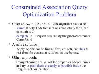 Constrained Association Query
Optimization Problem
• Given a CAQ = { (S1, S2) | C }, the algorithm should be :
– sound: It only finds frequent sets that satisfy the given
constraints C
– complete: All frequent sets satisfy the given constraints
C are found
• A naïve solution:
– Apply Apriori for finding all frequent sets, and then to
test them for constraint satisfaction one by one.
• Other approach:
– Comprehensive analysis of the properties of constraints
and try to push them as deeply as possible inside the
frequent set computation.
 