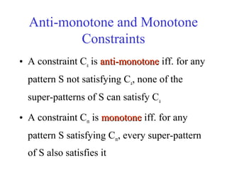 Anti-monotone and Monotone
Constraints
• A constraint Ca is anti-monotoneanti-monotone iff. for any
pattern S not satisfying Ca, none of the
super-patterns of S can satisfy Ca
• A constraint Cm is monotonemonotone iff. for any
pattern S satisfying Cm, every super-pattern
of S also satisfies it
 