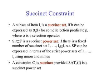 Succinct Constraint
• A subset of item Is is a succinct setsuccinct set, if it can be
expressed as σp(I) for some selection predicate p,
where σ is a selection operator
• SP⊆2I
is a succinct power setpower set, if there is a fixed
number of succinct set I1, …, Ik⊆I, s.t. SP can be
expressed in terms of the strict power sets of I1, …,
Ikusing union and minus
• A constraint Cs is succinctsuccinct provided SATCs(I) is a
succinct power set
 