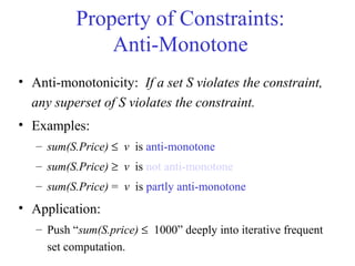 Property of Constraints:
Anti-Monotone
• Anti-monotonicity: If a set S violates the constraint,
any superset of S violates the constraint.
• Examples:
– sum(S.Price) ≤ v is anti-monotone
– sum(S.Price) ≥ v is not anti-monotone
– sum(S.Price) = v is partly anti-monotone
• Application:
– Push “sum(S.price) ≤ 1000” deeply into iterative frequent
set computation.
 
