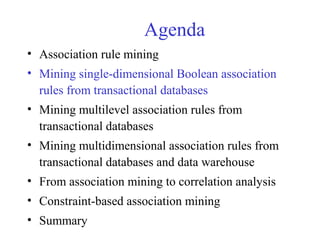 Agenda
• Association rule mining
• Mining single-dimensional Boolean association
rules from transactional databases
• Mining multilevel association rules from
transactional databases
• Mining multidimensional association rules from
transactional databases and data warehouse
• From association mining to correlation analysis
• Constraint-based association mining
• Summary
 