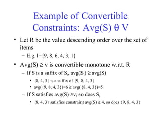 Example of Convertible
Constraints: Avg(S) θ V
• Let R be the value descending order over the set of
items
– E.g. I={9, 8, 6, 4, 3, 1}
• Avg(S) ≥ v is convertible monotone w.r.t. R
– If S is a suffix of S1, avg(S1) ≥ avg(S)
• {8, 4, 3} is a suffix of {9, 8, 4, 3}
• avg({9, 8, 4, 3})=6 ≥ avg({8, 4, 3})=5
– If S satisfies avg(S) ≥v, so does S1
• {8, 4, 3} satisfies constraint avg(S) ≥ 4, so does {9, 8, 4, 3}
 