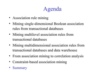 Agenda
• Association rule mining
• Mining single-dimensional Boolean association
rules from transactional databases
• Mining multilevel association rules from
transactional databases
• Mining multidimensional association rules from
transactional databases and data warehouse
• From association mining to correlation analysis
• Constraint-based association mining
• Summary
 