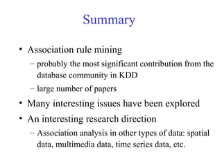 Summary
• Association rule mining
– probably the most significant contribution from the
database community in KDD
– large number of papers
• Many interesting issues have been explored
• An interesting research direction
– Association analysis in other types of data: spatial
data, multimedia data, time series data, etc.
 