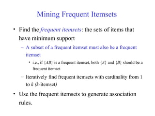 Mining Frequent Itemsets
• Find the frequent itemsets: the sets of items that
have minimum support
– A subset of a frequent itemset must also be a frequent
itemset
• i.e., if {AB} is a frequent itemset, both {A} and {B} should be a
frequent itemset
– Iteratively find frequent itemsets with cardinality from 1
to k (k-itemset)
• Use the frequent itemsets to generate association
rules.
 