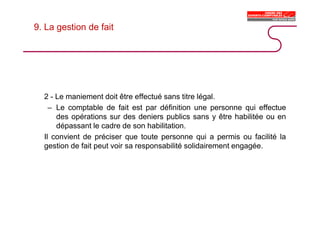 9. La gestion de fait
2 - Le maniement doit être effectué sans titre légal.
– Le comptable de fait est par définition une personne qui effectue
des opérations sur des deniers publics sans y être habilitée ou en
dépassant le cadre de son habilitation.
Il convient de préciser que toute personne qui a permis ou facilité la
gestion de fait peut voir sa responsabilité solidairement engagée.
 