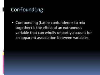 Confounding
 Confounding (Latin: confundere = to mix
together) is the effect of an extraneous
variable that can wholly or partly account for
an apparent association between variables
 