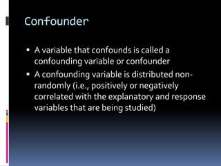Confounder
 A variable that confounds is called a
confounding variable or confounder
 A confounding variable is distributed non-
randomly (i.e., positively or negatively
correlated with the explanatory and response
variables that are being studied)
 