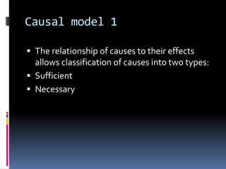 Causal model 1
 The relationship of causes to their effects
allows classification of causes into two types:
 Sufficient
 Necessary
 