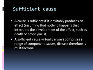 Sufficient cause
 A cause is sufficient if it inevitably produces an
effect (assuming that nothing happens that
interrupts the development of the effect, such as
death or prophylaxis).
 A sufficient cause virtually always comprises a
range of component causes; disease therefore is
multifactorial.
 
