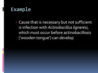 Example
 Cause that is necessary but not sufficient
is infection with Actinobacillus ligneresi,
which must occur before actinobacillosis
('wooden tongue') can develop
 