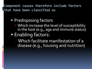 Component causes therefore include factors
that have been classified as
 Predisposing factors:
 Which increase the level of susceptibility
in the host (e.g., age and immune status)
 Enabling factors:
 Which facilitate manifestation of a
disease (e.g., housing and nutrition)
 