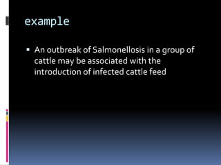 example
 An outbreak of Salmonellosis in a group of
cattle may be associated with the
introduction of infected cattle feed
 
