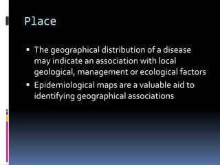 Place
 The geographical distribution of a disease
may indicate an association with local
geological, management or ecological factors
 Epidemiological maps are a valuable aid to
identifying geographical associations
 