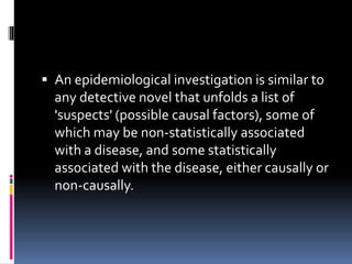  An epidemiological investigation is similar to
any detective novel that unfolds a list of
'suspects' (possible causal factors), some of
which may be non-statistically associated
with a disease, and some statistically
associated with the disease, either causally or
non-causally.
 