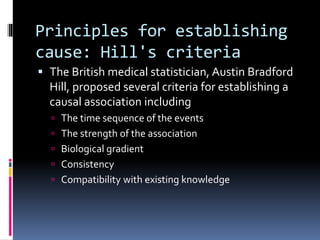 Principles for establishing
cause: Hill's criteria
 The British medical statistician, Austin Bradford
Hill, proposed several criteria for establishing a
causal association including
 The time sequence of the events
 The strength of the association
 Biological gradient
 Consistency
 Compatibility with existing knowledge
 