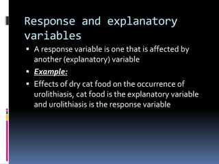 Response and explanatory
variables
 A response variable is one that is affected by
another (explanatory) variable
 Example:
 Effects of dry cat food on the occurrence of
urolithiasis, cat food is the explanatory variable
and urolithiasis is the response variable
 