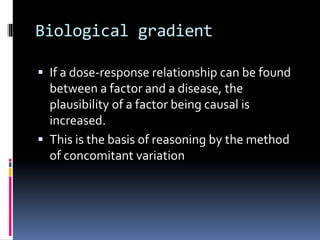Biological gradient
 If a dose-response relationship can be found
between a factor and a disease, the
plausibility of a factor being causal is
increased.
 This is the basis of reasoning by the method
of concomitant variation
 