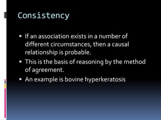 Consistency
 If an association exists in a number of
different circumstances, then a causal
relationship is probable.
 This is the basis of reasoning by the method
of agreement.
 An example is bovine hyperkeratosis
 