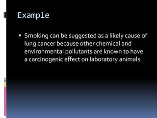 Example
 Smoking can be suggested as a likely cause of
lung cancer because other chemical and
environmental pollutants are known to have
a carcinogenic effect on laboratory animals
 