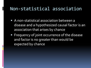 Non-statistical association
 A non-statistical association between a
disease and a hypothesized causal factor is an
association that arises by chance
 Frequency of joint occurrence of the disease
and factor is no greater than would be
expected by chance
 