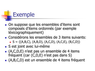 Exemple
 On suppose que les ensembles d’items sont
composés d’items ordonnés (par exemple
léxicographiquement)
 Considérons les ensembles de 3 items suivants:
 S = {(A,B,C), (A,B,D), (A,C,D), (A,C,E), (B,C,D)}
 S est joint avec lui-même
 (A,C,D,E) n’est pas un ensemble de 4 items
fréquent (car (C,D,E) n’est pas dans S)
 (A,B,C,D) est un ensemble de 4 items fréquent
 