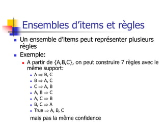 Ensembles d’items et règles
 Un ensemble d’items peut représenter plusieurs
règles
 Exemple:
 A partir de {A,B,C}, on peut construire 7 règles avec le
même support:
 A  B, C
 B  A, C
 C  A, B
 A, B  C
 A, C  B
 B, C  A
 True  A, B, C
mais pas la même confidence
 