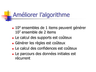 Améliorer l’algorithme
 104 ensembles de 1 items peuvent générer
107 ensemble de 2 items
 Le calcul des supports est coûteux
 Générer les règles est coûteux
 Le calcul des confidences est coûteux
 Le parcours des données initiales est
récurrent
 