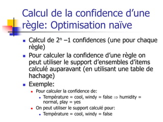 Calcul de la confidence d’une
règle: Optimisation naïve
 Calcul de 2n –1 confidences (une pour chaque
règle)
 Pour calculer la confidence d’une règle on
peut utiliser le support d’ensembles d’items
calculé auparavant (en utilisant une table de
hachage)
 Exemple:
 Pour calculer la confidence de:
 Température = cool, windy = false  humidity =
normal, play = yes
 On peut utiliser le support calculé pour:
 Température = cool, windy = false
 