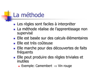 La méthode
 Les règles sont faciles à interpréter
 La méthode réalise de l’apprentissage non
supervisé
 Elle est basée sur des calculs élémentaires
 Elle est très coûteuse
 Elle marche pour des découvertes de faits
fréquents
 Elle peut produire des règles triviales et
inutiles
 Exemple: Camembert  Vin rouge
 