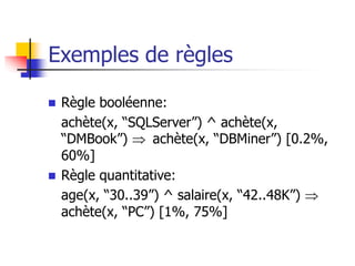 Exemples de règles
 Règle booléenne:
achète(x, “SQLServer”) ^ achète(x,
“DMBook”)  achète(x, “DBMiner”) [0.2%,
60%]
 Règle quantitative:
age(x, “30..39”) ^ salaire(x, “42..48K”) 
achète(x, “PC”) [1%, 75%]
 