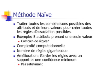 Méthode Naïve
 Traiter toutes les combinaisons possibles des
attributs et de leurs valeurs pour créer toutes
les règles d’association possibles
 Exemple: 5 attributs prenant une seule valeur
 Combien de règles?
 Complexité computationnelle
 Nombre de règles gigantesque
 Amélioration: Garder les règles avec un
support et une confidence minimum
 Pas satisfaisant
 