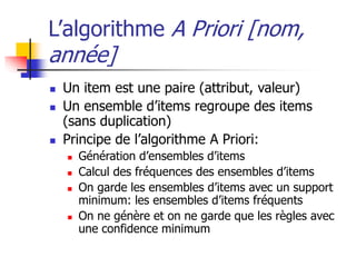 L’algorithme A Priori [nom,
année]
 Un item est une paire (attribut, valeur)
 Un ensemble d’items regroupe des items
(sans duplication)
 Principe de l’algorithme A Priori:
 Génération d’ensembles d’items
 Calcul des fréquences des ensembles d’items
 On garde les ensembles d’items avec un support
minimum: les ensembles d’items fréquents
 On ne génère et on ne garde que les règles avec
une confidence minimum
 