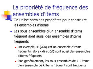 La propriété de fréquence des
ensembles d’items
 On utilise certaines propriétés pour construire
les ensembles d’items
 Les sous-ensembles d’un ensemble d’items
fréquent sont aussi des ensembles d’items
fréquents
 Par exemple, si {A,B} est un ensemble d’items
fréquents, alors {A} et {B} sont aussi des ensembles
d’items fréquents
 Plus généralement, les sous-ensembles de k-1 items
d’un ensemble de k items fréquent sont fréquents
 