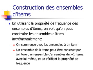 Construction des ensembles
d’items
 En utilisant la propriété de fréquence des
ensembles d’items, on voit qu’on peut
construire les ensembles d’items
incrémentalement:
 On commence avec les ensembles à un item
 Un ensemble de k items peut être construit par
jointure d’un ensemble d’ensembles de k-1 items
avec lui-même, et en vérifiant la propriété de
fréquence
 