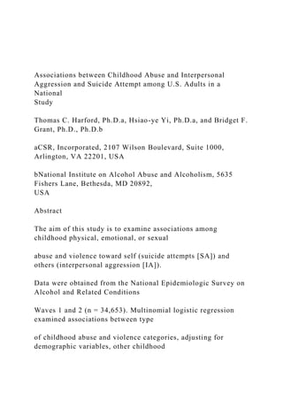 Associations between Childhood Abuse and Interpersonal
Aggression and Suicide Attempt among U.S. Adults in a
National
Study
Thomas C. Harford, Ph.D.a, Hsiao-ye Yi, Ph.D.a, and Bridget F.
Grant, Ph.D., Ph.D.b
aCSR, Incorporated, 2107 Wilson Boulevard, Suite 1000,
Arlington, VA 22201, USA
bNational Institute on Alcohol Abuse and Alcoholism, 5635
Fishers Lane, Bethesda, MD 20892,
USA
Abstract
The aim of this study is to examine associations among
childhood physical, emotional, or sexual
abuse and violence toward self (suicide attempts [SA]) and
others (interpersonal aggression [IA]).
Data were obtained from the National Epidemiologic Survey on
Alcohol and Related Conditions
Waves 1 and 2 (n = 34,653). Multinomial logistic regression
examined associations between type
of childhood abuse and violence categories, adjusting for
demographic variables, other childhood
 