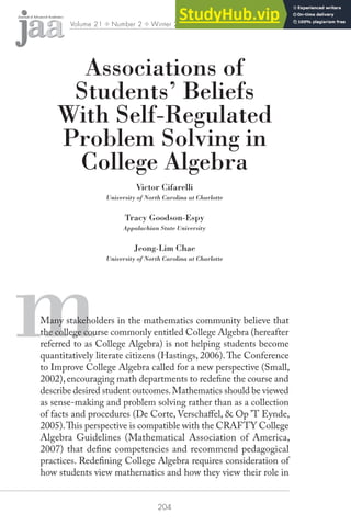 204
Volume 21 ✤ Number 2 ✤ Winter 2010 ✤ pp. 204–232
m
Associations of
Students’ Beliefs
With Self-Regulated
Problem Solving in
College Algebra
Victor Cifarelli
University of North Carolina at Charlotte
Tracy Goodson-Espy
Appalachian State University
Jeong-Lim Chae
University of North Carolina at Charlotte
Many stakeholders in the mathematics community believe that
the college course commonly entitled College Algebra (hereafter
referred to as College Algebra) is not helping students become
quantitatively literate citizens (Hastings, 2006).he Conference
to Improve College Algebra called for a new perspective (Small,
2002),encouraging math departments to redeine the course and
describe desired student outcomes.Mathematics should be viewed
as sense-making and problem solving rather than as a collection
of facts and procedures (De Corte, Verschafel, & Op ’T Eynde,
2005).his perspective is compatible with the CRAFTY College
Algebra Guidelines (Mathematical Association of America,
2007) that deine competencies and recommend pedagogical
practices. Redeining College Algebra requires consideration of
how students view mathematics and how they view their role in
 