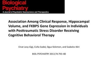 Association Among Clinical Response, Hippocampal
Volume, and FKBP5 Gene Expression in Individuals
with Posttraumatic Stress Disorder Receiving
Cognitive Behavioral Therapy
Einat Levy-Gigi, Csilla Szabó, Oguz Kelemen, and Szabolcs Kéri
BIOL PSYCHIATRY 2013;74:793–80

 