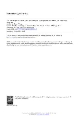 FLM Publishing Association
The Post-Piagetian Child: Early Mathematical Developments and a Role for Structured
Materials
Author(s): Tony Wing
Source: For the Learning of Mathematics, Vol. 29, No. 2 (Jul., 2009), pp. 8-13
Published by: FLM Publishing Association
Stable URL: http://www.jstor.org/stable/40248643 .
Accessed: 15/06/2014 03:34
Your use of the JSTOR archive indicates your acceptance of the Terms & Conditions of Use, available at .
http://www.jstor.org/page/info/about/policies/terms.jsp
.
JSTOR is a not-for-profit service that helps scholars, researchers, and students discover, use, and build upon a wide range of
content in a trusted digital archive. We use information technology and tools to increase productivity and facilitate new forms
of scholarship. For more information about JSTOR, please contact support@jstor.org.
.
FLM Publishing Association is collaborating with JSTOR to digitize, preserve and extend access to For the
Learning of Mathematics.
http://www.jstor.org
This content downloaded from 188.72.126.41 on Sun, 15 Jun 2014 03:34:54 AM
All use subject to JSTOR Terms and Conditions
 